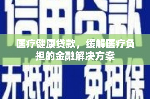 怀化医疗健康贷款，缓解医疗负担的金融解决方案